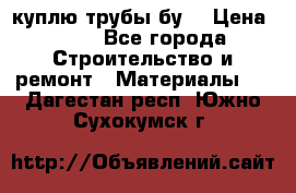 куплю трубы бу  › Цена ­ 10 - Все города Строительство и ремонт » Материалы   . Дагестан респ.,Южно-Сухокумск г.